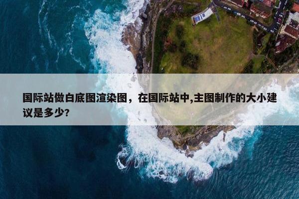国际站做白底图渲染图，在国际站中,主图制作的大小建议是多少?