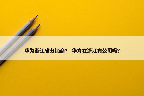 华为浙江省分销商？ 华为在浙江有公司吗？