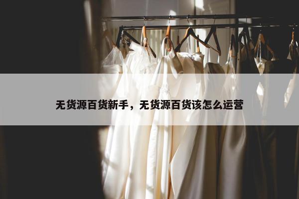 无货源百货新手，无货源百货该怎么运营