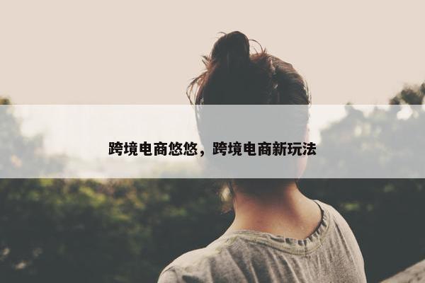 跨境电商悠悠，跨境电商新玩法