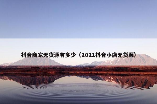 抖音商家无货源有多少（2021抖音小店无货源）