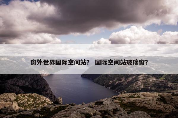 窗外世界国际空间站？ 国际空间站玻璃窗？
