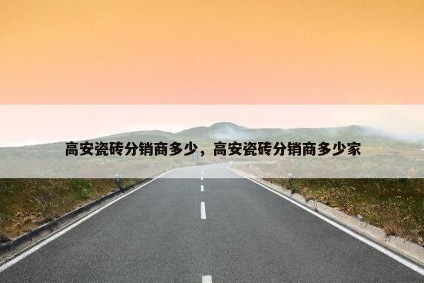 高安瓷砖分销商多少，高安瓷砖分销商多少家