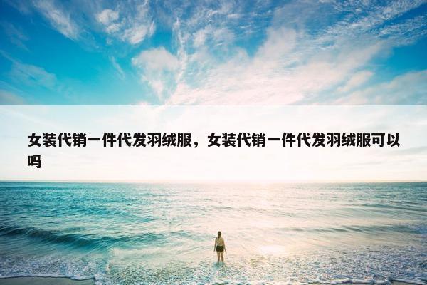 女装代销一件代发羽绒服，女装代销一件代发羽绒服可以吗