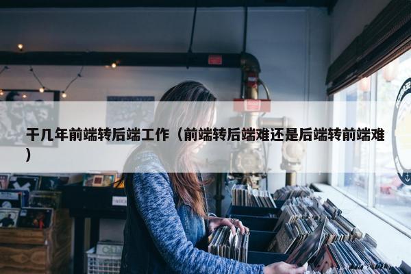 干几年前端转后端工作（前端转后端难还是后端转前端难）