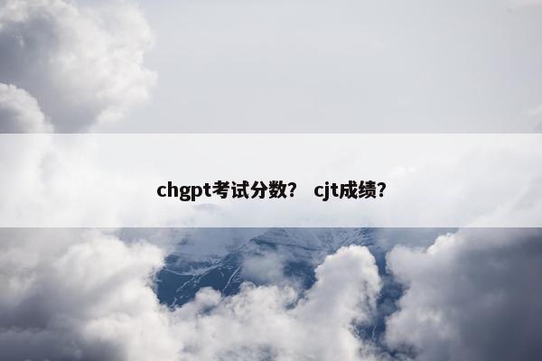 chgpt考试分数？ cjt成绩？