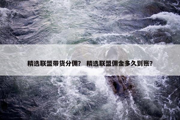 精选联盟带货分佣？ 精选联盟佣金多久到账？