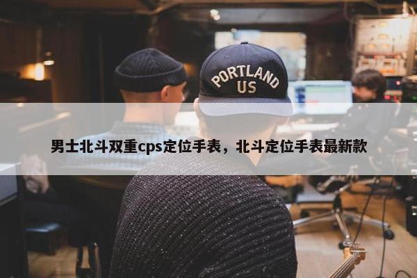 男士北斗双重cps定位手表，北斗定位手表最新款