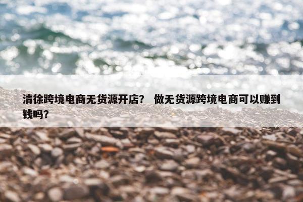 清徐跨境电商无货源开店？ 做无货源跨境电商可以赚到钱吗？