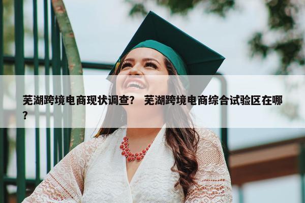 芜湖跨境电商现状调查？ 芜湖跨境电商综合试验区在哪？