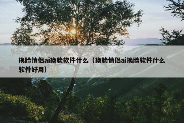 换脸情侣ai换脸软件什么（换脸情侣ai换脸软件什么软件好用）