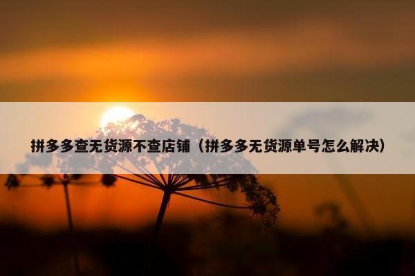拼多多查无货源不查店铺（拼多多无货源单号怎么解决）