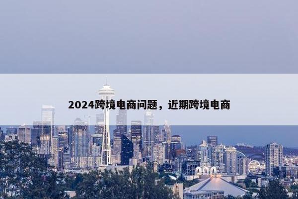 2024跨境电商问题，近期跨境电商