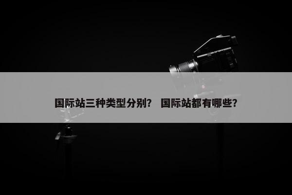 国际站三种类型分别？ 国际站都有哪些？