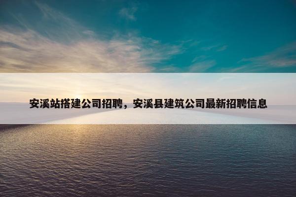 安溪站搭建公司招聘，安溪县建筑公司最新招聘信息