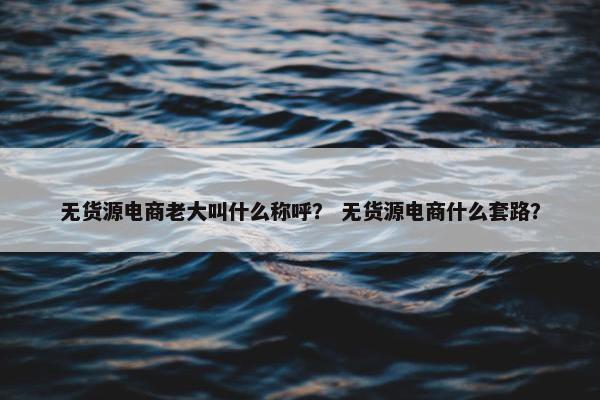 无货源电商老大叫什么称呼？ 无货源电商什么套路？