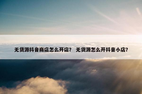 无货源抖音商店怎么开店？ 无货源怎么开抖音小店？