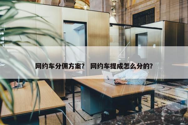 网约车分佣方案？ 网约车提成怎么分的？