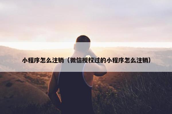 小程序怎么注销（微信授权过的小程序怎么注销）