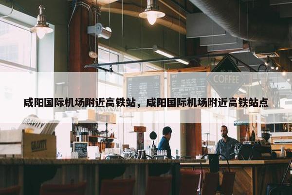 咸阳国际机场附近高铁站，咸阳国际机场附近高铁站点