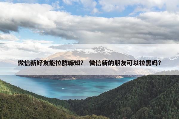 微信新好友能拉群嘛知？ 微信新的朋友可以拉黑吗？