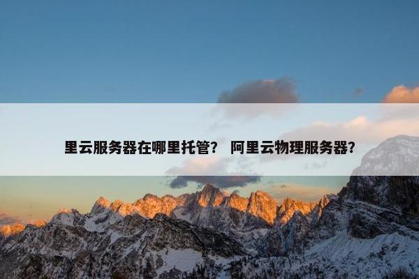 里云服务器在哪里托管？ 阿里云物理服务器？