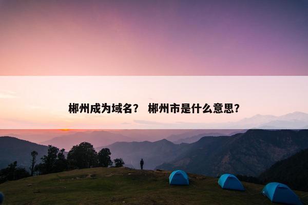 郴州成为域名？ 郴州市是什么意思？