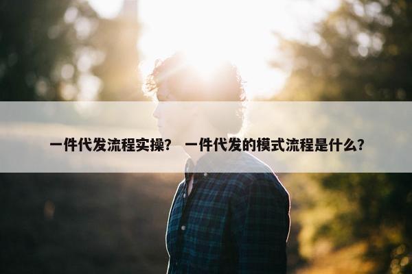 一件代发流程实操？ 一件代发的模式流程是什么？