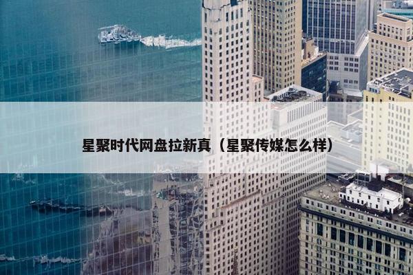 星聚时代网盘拉新真（星聚传媒怎么样）