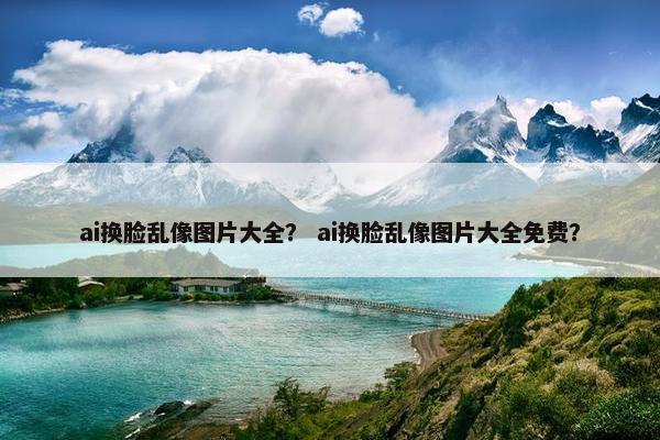 ai换脸乱像图片大全？ ai换脸乱像图片大全免费？