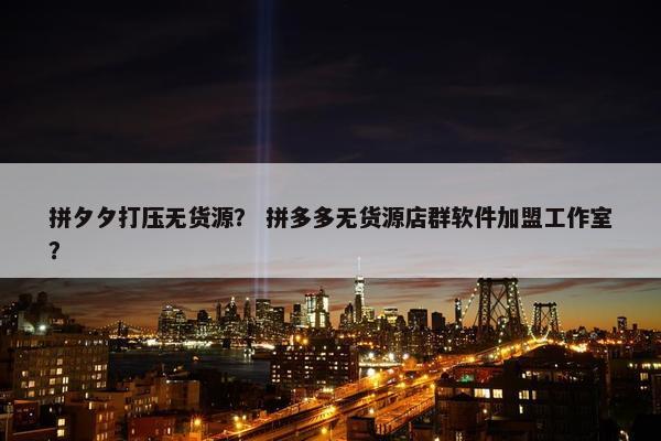 拼夕夕打压无货源？ 拼多多无货源店群软件加盟工作室？