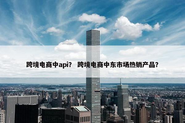 跨境电商中api？ 跨境电商中东市场热销产品？