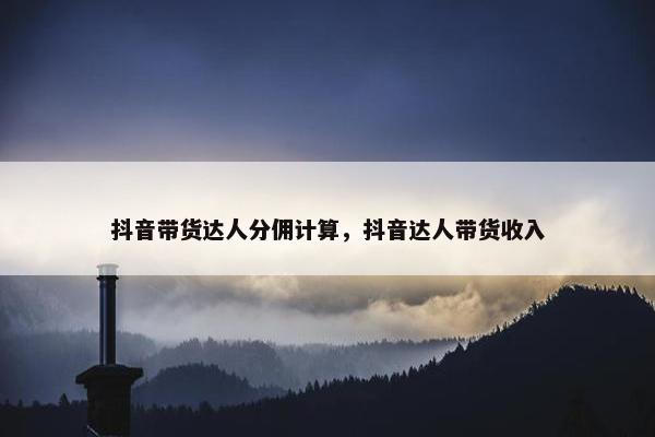 抖音带货达人分佣计算，抖音达人带货收入