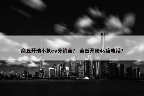 商丘开瑞小象ev分销商？ 商丘开瑞4s店电话？