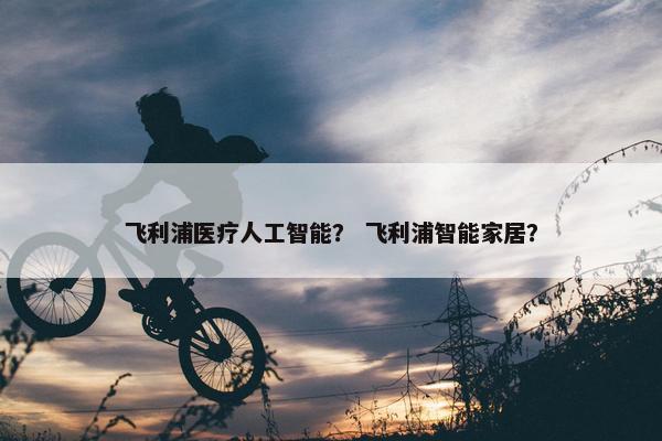 飞利浦医疗人工智能？ 飞利浦智能家居？