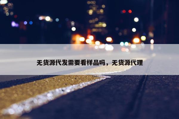 无货源代发需要看样品吗，无货源代理
