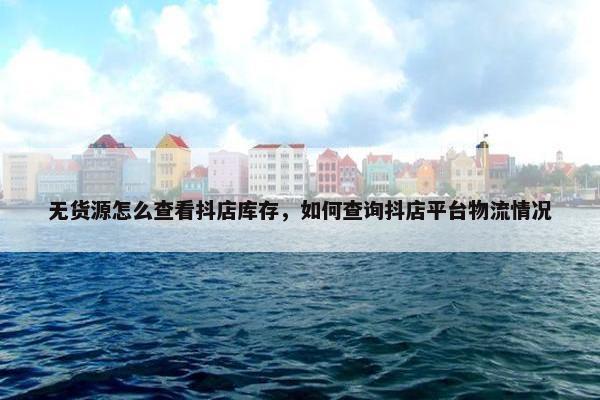 无货源怎么查看抖店库存，如何查询抖店平台物流情况