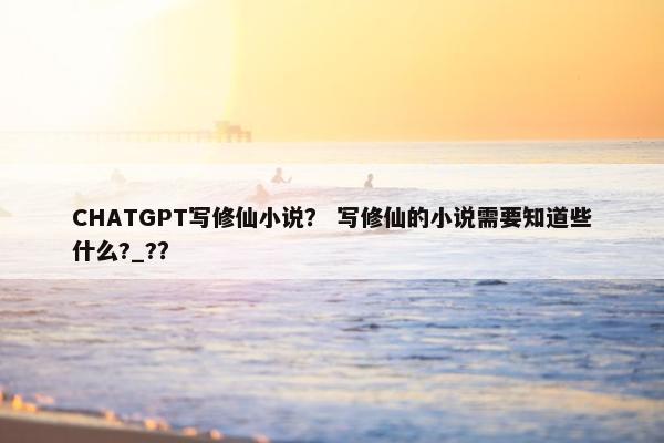 CHATGPT写修仙小说？ 写修仙的小说需要知道些什么?_?？