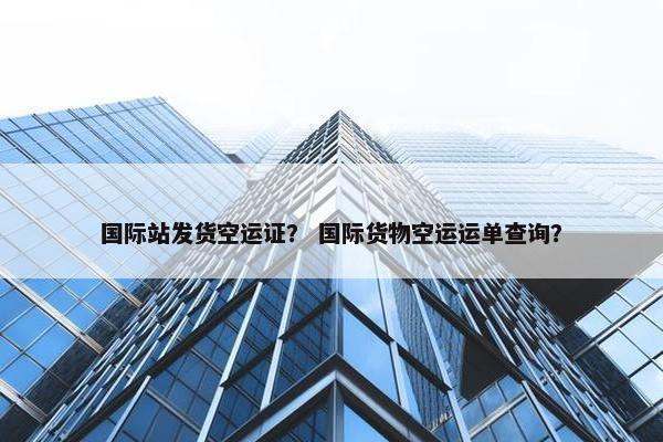 国际站发货空运证？ 国际货物空运运单查询？