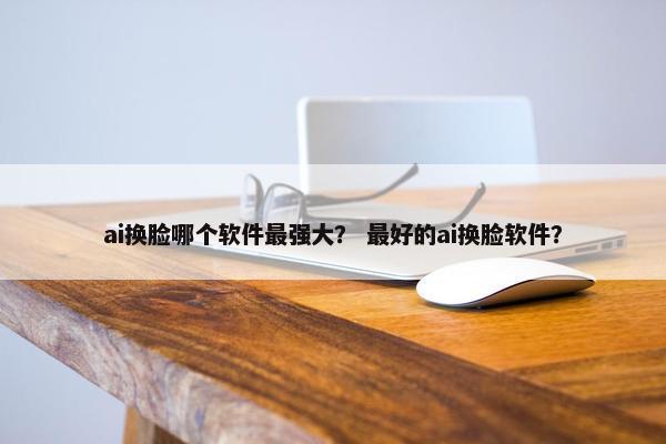 ai换脸哪个软件最强大？ 最好的ai换脸软件？