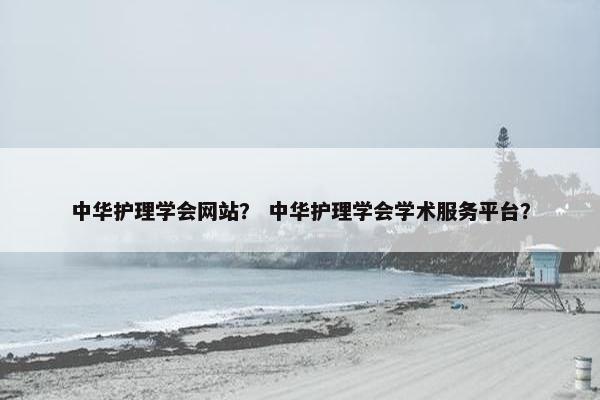 中华护理学会网站？ 中华护理学会学术服务平台？