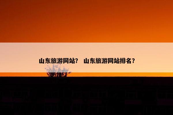 山东旅游网站？ 山东旅游网站排名？