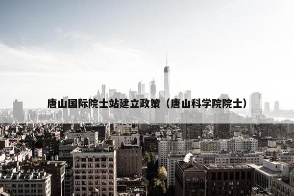唐山国际院士站建立政策（唐山科学院院士）
