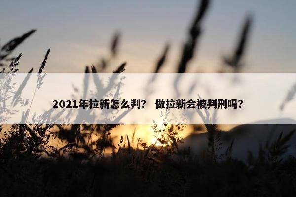 2021年拉新怎么判？ 做拉新会被判刑吗？