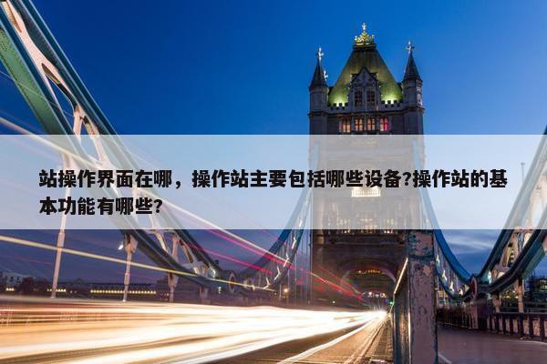 站操作界面在哪，操作站主要包括哪些设备?操作站的基本功能有哪些?