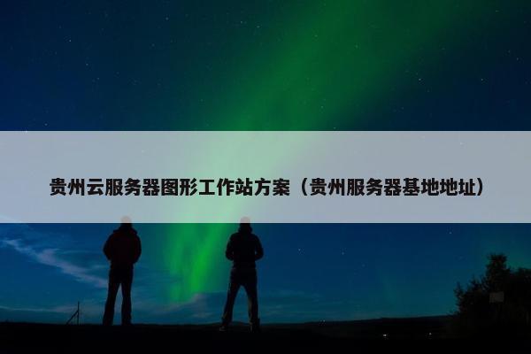 贵州云服务器图形工作站方案（贵州服务器基地地址）