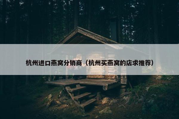 杭州进口燕窝分销商（杭州买燕窝的店求推荐）