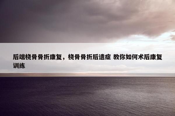 后端桡骨骨折康复，桡骨骨折后遗症 教你如何术后康复训练