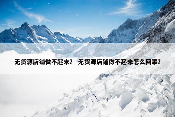 无货源店铺做不起来？ 无货源店铺做不起来怎么回事？