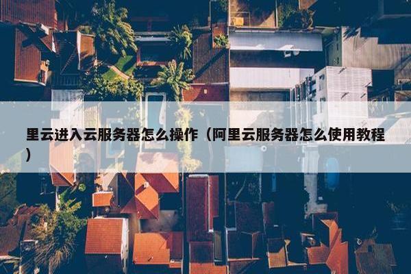 里云进入云服务器怎么操作（阿里云服务器怎么使用教程）